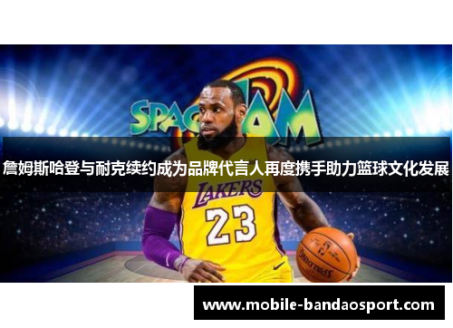 詹姆斯哈登与耐克续约成为品牌代言人再度携手助力篮球文化发展