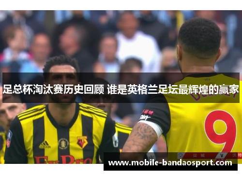 足总杯淘汰赛历史回顾 谁是英格兰足坛最辉煌的赢家 足总杯淘汰赛历史回顾 谁是英格兰足坛最辉煌的赢家
